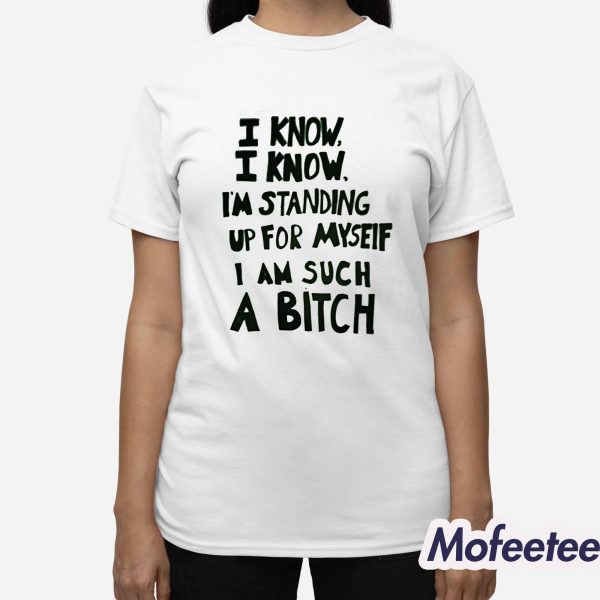 I Know I Know I’m Standing Up For Myseif I Am Such A Bitch Shirt