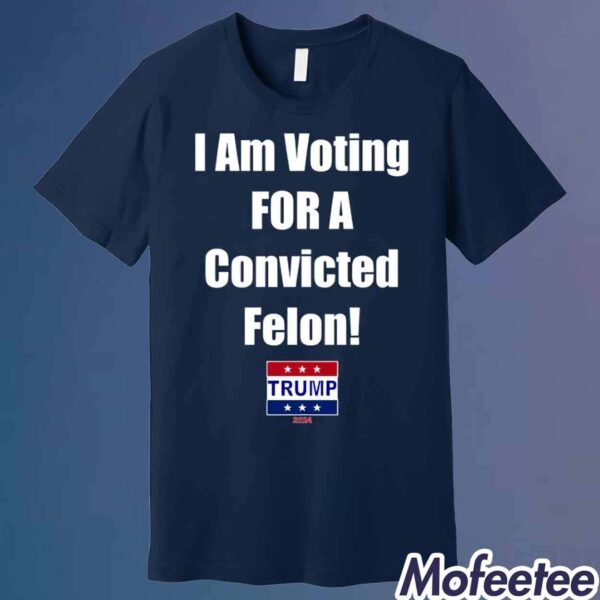 Trump I Am Voting For A Convicted Felon 2024 Shirt